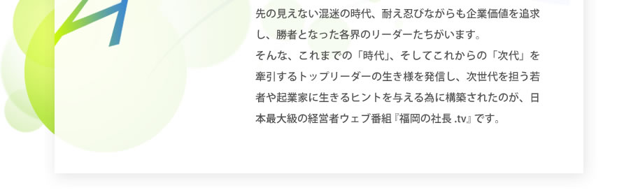 先の見えない混迷の時代、耐え忍びながらも企業価値を追求し、勝者となった各界のリーダーたちがいます。そんな、これまでの「時代」、そしてこれからの「次代」を牽引するトップリーダーの生き様を発信し、次世代を担う若者や起業家に生きるヒントを与える為に構築されたのが、日本最大級の経営者ウェブ番組 『福岡の社長.tv』 です。